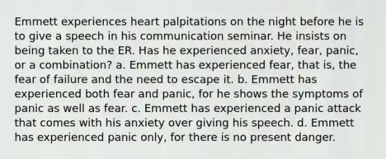 Emmett experiences heart palpitations on the night before he is to give a speech in his communication seminar. He insists on being taken to the ER. Has he experienced anxiety, fear, panic, or a combination? a. Emmett has experienced fear, that is, the fear of failure and the need to escape it. b. Emmett has experienced both fear and panic, for he shows the symptoms of panic as well as fear. c. Emmett has experienced a panic attack that comes with his anxiety over giving his speech. d. Emmett has experienced panic only, for there is no present danger.