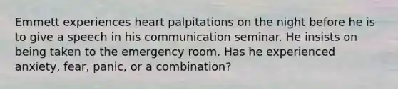 Emmett experiences heart palpitations on the night before he is to give a speech in his communication seminar. He insists on being taken to the emergency room. Has he experienced anxiety, fear, panic, or a combination?