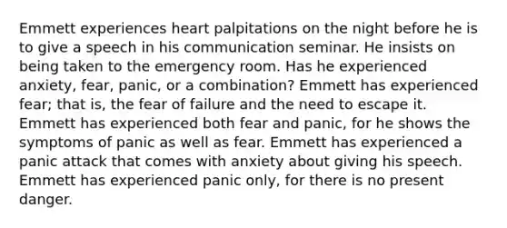 Emmett experiences heart palpitations on the night before he is to give a speech in his communication seminar. He insists on being taken to the emergency room. Has he experienced anxiety, fear, panic, or a combination? Emmett has experienced fear; that is, the fear of failure and the need to escape it. Emmett has experienced both fear and panic, for he shows the symptoms of panic as well as fear. Emmett has experienced a panic attack that comes with anxiety about giving his speech. Emmett has experienced panic only, for there is no present danger.