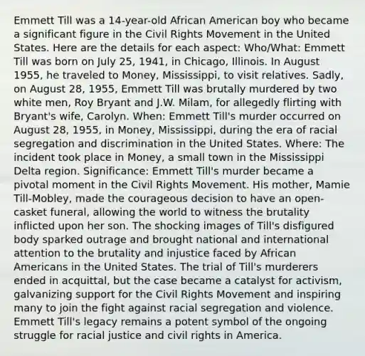 Emmett Till was a 14-year-old African American boy who became a significant figure in the Civil Rights Movement in the United States. Here are the details for each aspect: Who/What: Emmett Till was born on July 25, 1941, in Chicago, Illinois. In August 1955, he traveled to Money, Mississippi, to visit relatives. Sadly, on August 28, 1955, Emmett Till was brutally murdered by two white men, Roy Bryant and J.W. Milam, for allegedly flirting with Bryant's wife, Carolyn. When: Emmett Till's murder occurred on August 28, 1955, in Money, Mississippi, during the era of racial segregation and discrimination in the United States. Where: The incident took place in Money, a small town in the Mississippi Delta region. Significance: Emmett Till's murder became a pivotal moment in the Civil Rights Movement. His mother, Mamie Till-Mobley, made the courageous decision to have an open-casket funeral, allowing the world to witness the brutality inflicted upon her son. The shocking images of Till's disfigured body sparked outrage and brought national and international attention to the brutality and injustice faced by African Americans in the United States. The trial of Till's murderers ended in acquittal, but the case became a catalyst for activism, galvanizing support for the Civil Rights Movement and inspiring many to join the fight against racial segregation and violence. Emmett Till's legacy remains a potent symbol of the ongoing struggle for racial justice and civil rights in America.