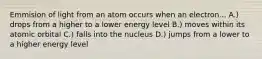 Emmision of light from an atom occurs when an electron... A.) drops from a higher to a lower energy level B.) moves within its atomic orbital C.) falls into the nucleus D.) jumps from a lower to a higher energy level