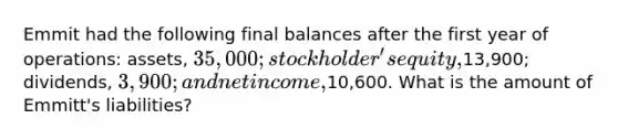 Emmit had the following final balances after the first year of operations: assets, 35,000; stockholder's equity,13,900; dividends, 3,900; and net income,10,600. What is the amount of Emmitt's liabilities?