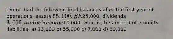 emmit had the following final balances after the first year of operations: assets 55,000, SE25,000, dividends 3,000, and net income10,000. what is the amount of emmitts liabilities: a) 13,000 b) 55,000 c) 7,000 d) 30,000