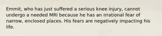 Emmit, who has just suffered a serious knee injury, cannot undergo a needed MRI because he has an irrational fear of narrow, enclosed places. His fears are negatively impacting his life.