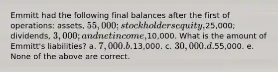 Emmitt had the following final balances after the first of operations: assets, 55,000; stockholders equity,25,000; dividends, 3,000; and net income,10,000. What is the amount of Emmitt's liabilities? a. 7,000. b.13,000. c. 30,000. d.55,000. e. None of the above are correct.