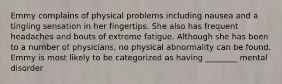 Emmy complains of physical problems including nausea and a tingling sensation in her fingertips. She also has frequent headaches and bouts of extreme fatigue. Although she has been to a number of physicians, no physical abnormality can be found. Emmy is most likely to be categorized as having ________ mental disorder