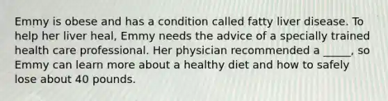 Emmy is obese and has a condition called fatty liver disease. To help her liver heal, Emmy needs the advice of a specially trained health care professional. Her physician recommended a _____, so Emmy can learn more about a healthy diet and how to safely lose about 40 pounds.