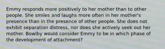 Emmy responds more positively to her mother than to other people. She smiles and laughs more often in her mother's presence than in the presence of other people. She does not exhibit separation distress, nor does she actively seek out her mother. Bowlby would consider Emmy to be in which phase of the development of attachment?