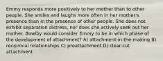 Emmy responds more positively to her mother than to other people. She smiles and laughs more often in her mother's presence than in the presence of other people. She does not exhibit separation distress, nor does she actively seek out her mother. Bowlby would consider Emmy to be in which phase of the development of attachment? A) attachment-in-the-making B) reciprocal relationships C) preattachment D) clear-cut attachment