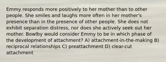 Emmy responds more positively to her mother than to other people. She smiles and laughs more often in her mother's presence than in the presence of other people. She does not exhibit separation distress, nor does she actively seek out her mother. Bowlby would consider Emmy to be in which phase of the development of attachment? A) attachment-in-the-making B) reciprocal relationships C) preattachment D) clear-cut attachment