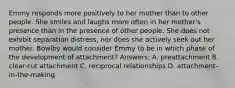 Emmy responds more positively to her mother than to other people. She smiles and laughs more often in her mother's presence than in the presence of other people. She does not exhibit separation distress, nor does she actively seek out her mother. Bowlby would consider Emmy to be in which phase of the development of attachment? Answers: A. preattachment B. clear-cut attachment C. reciprocal relationships D. attachment-in-the-making