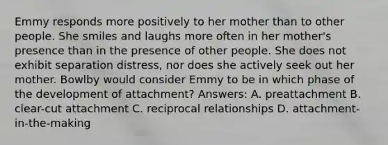 Emmy responds more positively to her mother than to other people. She smiles and laughs more often in her mother's presence than in the presence of other people. She does not exhibit separation distress, nor does she actively seek out her mother. Bowlby would consider Emmy to be in which phase of the development of attachment? Answers: A. preattachment B. clear-cut attachment C. reciprocal relationships D. attachment-in-the-making