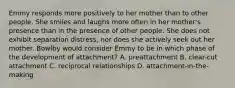 Emmy responds more positively to her mother than to other people. She smiles and laughs more often in her mother's presence than in the presence of other people. She does not exhibit separation distress, nor does she actively seek out her mother. Bowlby would consider Emmy to be in which phase of the development of attachment? A. preattachment B. clear-cut attachment C. reciprocal relationships D. attachment-in-the-making