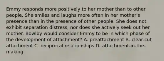 Emmy responds more positively to her mother than to other people. She smiles and laughs more often in her mother's presence than in the presence of other people. She does not exhibit separation distress, nor does she actively seek out her mother. Bowlby would consider Emmy to be in which phase of the development of attachment? A. preattachment B. clear-cut attachment C. reciprocal relationships D. attachment-in-the-making