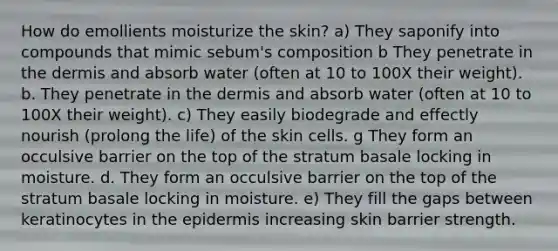 How do emollients moisturize the skin? a) They saponify into compounds that mimic sebum's composition b They penetrate in the dermis and absorb water (often at 10 to 100X their weight). b. They penetrate in the dermis and absorb water (often at 10 to 100X their weight). c) They easily biodegrade and effectly nourish (prolong the life) of the skin cells. g They form an occulsive barrier on the top of the stratum basale locking in moisture. d. They form an occulsive barrier on the top of the stratum basale locking in moisture. e) They fill the gaps between keratinocytes in the epidermis increasing skin barrier strength.