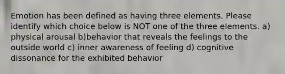 Emotion has been defined as having three elements. Please identify which choice below is NOT one of the three elements. a) physical arousal b)behavior that reveals the feelings to the outside world c) inner awareness of feeling d) cognitive dissonance for the exhibited behavior