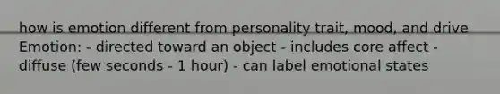 how is emotion different from personality trait, mood, and drive Emotion: - directed toward an object - includes core affect - diffuse (few seconds - 1 hour) - can label emotional states