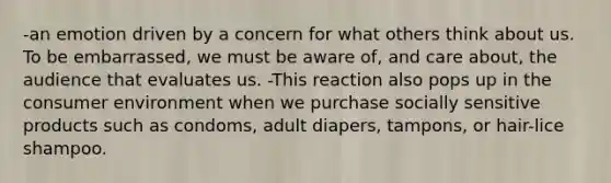 -an emotion driven by a concern for what others think about us. To be embarrassed, we must be aware of, and care about, the audience that evaluates us. -This reaction also pops up in the consumer environment when we purchase socially sensitive products such as condoms, adult diapers, tampons, or hair-lice shampoo.