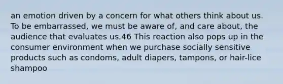 an emotion driven by a concern for what others think about us. To be embarrassed, we must be aware of, and care about, the audience that evaluates us.46 This reaction also pops up in the consumer environment when we purchase socially sensitive products such as condoms, adult diapers, tampons, or hair-lice shampoo