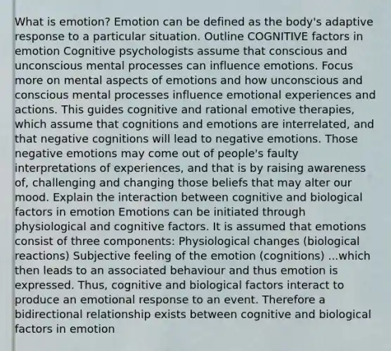 What is emotion? Emotion can be defined as the body's adaptive response to a particular situation. Outline COGNITIVE factors in emotion Cognitive psychologists assume that conscious and unconscious mental processes can influence emotions. Focus more on mental aspects of emotions and how unconscious and conscious mental processes influence emotional experiences and actions. This guides cognitive and rational emotive therapies, which assume that cognitions and emotions are interrelated, and that negative cognitions will lead to negative emotions. Those negative emotions may come out of people's faulty interpretations of experiences, and that is by raising awareness of, challenging and changing those beliefs that may alter our mood. Explain the interaction between cognitive and biological factors in emotion Emotions can be initiated through physiological and cognitive factors. It is assumed that emotions consist of three components: Physiological changes (biological reactions) Subjective feeling of the emotion (cognitions) ...which then leads to an associated behaviour and thus emotion is expressed. Thus, cognitive and biological factors interact to produce an emotional response to an event. Therefore a bidirectional relationship exists between cognitive and biological factors in emotion