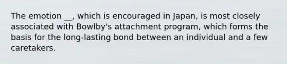 The emotion __, which is encouraged in Japan, is most closely associated with Bowlby's attachment program, which forms the basis for the long-lasting bond between an individual and a few caretakers.