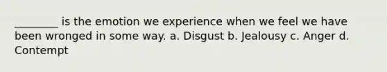 ________ is the emotion we experience when we feel we have been wronged in some way. a. Disgust b. Jealousy c. Anger d. Contempt