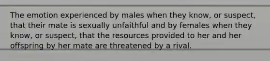 The emotion experienced by males when they know, or suspect, that their mate is sexually unfaithful and by females when they know, or suspect, that the resources provided to her and her offspring by her mate are threatened by a rival.