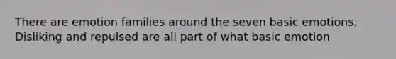 There are emotion families around the seven basic emotions. Disliking and repulsed are all part of what basic emotion