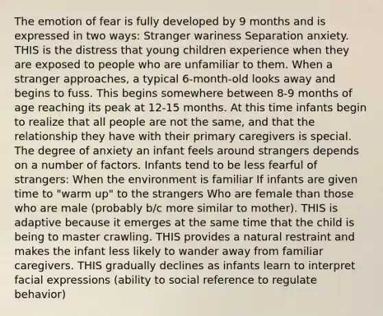 The emotion of fear is fully developed by 9 months and is expressed in two ways: Stranger wariness Separation anxiety. THIS is the distress that young children experience when they are exposed to people who are unfamiliar to them. When a stranger approaches, a typical 6-month-old looks away and begins to fuss. This begins somewhere between 8-9 months of age reaching its peak at 12-15 months. At this time infants begin to realize that all people are not the same, and that the relationship they have with their primary caregivers is special. The degree of anxiety an infant feels around strangers depends on a number of factors. Infants tend to be less fearful of strangers: When the environment is familiar If infants are given time to "warm up" to the strangers Who are female than those who are male (probably b/c more similar to mother). THIS is adaptive because it emerges at the same time that the child is being to master crawling. THIS provides a natural restraint and makes the infant less likely to wander away from familiar caregivers. THIS gradually declines as infants learn to interpret facial expressions (ability to social reference to regulate behavior)