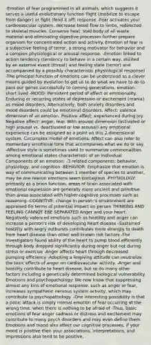 -Emotion of fear programmed in all animals, which suggests it serves a useful evolutionary function flight (mobilize to escape from danger) or fight (fend it off) response -Fear activates your cardiovascular system, decrease blood flow to limbs, redirected to skeletal muscles. Conserve heat. Void body of all waste material and eliminating digestive processes further prepare organism for concentrated action and activity. Emotion of fear is a subjective feeling of terror, a strong motivator for behavior and a complex physiological or arousal response. -Emotion linked to action tendency (tendency to behave in a certain way, elicited by an external event (threat) and feeling state (terror) and accompanied by a possibly characteristic physiological response) -The principal function of emotions can be understood as a clever means guided by evolution to get us to do what we have to do to pass our genes successfully to coming generations, emotion: short lived -MOOD: Persistent period of affect or emotionality. Enduring or recurring states of depression or excitement (mania) as mood disorders. Alternatively, both anxiety disorders and mood disorders could be emotional disorders. Affect: valence dimension of an emotion. Positive affect: experienced during joy. Negative affect: anger, fear. With arousal dimension (activated or high arousal vs. deactivated or low arousal) any emotional experience can be assigned as a point on this 2-dimensional system. Circumplex model of emotions. Affect can also refer to momentary emotional tone that accompanies what we do or say. -Affective style is sometimes used to summarize commonalities among emotional states characteristic of an individual Components of an emotion: -3 related components: behavior, physiology, and cognition -BEHAVIOR: Emphasize that emotion is way of communicating between 1 member of species to another, may be one reason emotions seem contagious -PHYSIOLOGY: primarily as a brain function, areas of brain associated with emotional expression are generally more ancient and primitive than areas associated with higher-cognitive processes such as reasoning -COGNITIVE: change in person;'s environment are appraised fin terms of potential impact on person THINKING AND FEELING CANNOT EBE SEPARATED Anger and your heart: -Negatively valenced emotions such as hostility and anger can increase a person's risk of developing heart disease -Sustained hostility with angry outbursts contributes more strongly to death from heart disease than other well-known risk factors -The investigators found ability of the heart to pump blood efficiently through body dropped significantly during anger but not during stress or exercise -Anger affects heart through decreased pumping efficiency -Adopting a forgiving attitude can neutralize the toxic effects of anger on cardiovascular activity. -Anger and hostility contribute to heart disease, but so do many other factors including a genetically determined biological vulnerability Emotions and psychopathology: We now know that suppressing almost any kins of emotional response, such as anger or fear, increases sympathetic nervous system activity, which may contribute to psychopathology. -One interesting possibility is that a panic attack is simply normal emotion of fear occurring at the wrong time, when there is nothing to be afraid of -Thus, basic emotions of fear anger sadness or distress and excitement may contribute to many psych disorders and may even define them. Emotions and mood also affect our cognitive processes, if your mood is positive then your associations, interpretations, and impressions also tend to be positive.