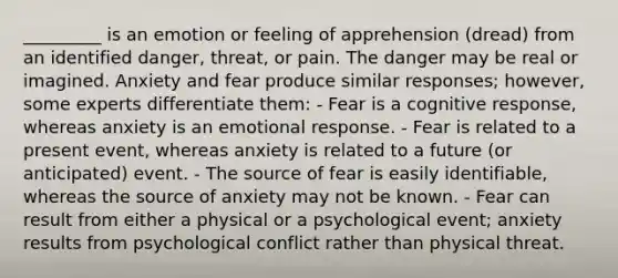 _________ is an emotion or feeling of apprehension (dread) from an identified danger, threat, or pain. The danger may be real or imagined. Anxiety and fear produce similar responses; however, some experts differentiate them: - Fear is a cognitive response, whereas anxiety is an emotional response. - Fear is related to a present event, whereas anxiety is related to a future (or anticipated) event. - The source of fear is easily identifiable, whereas the source of anxiety may not be known. - Fear can result from either a physical or a psychological event; anxiety results from psychological conflict rather than physical threat.