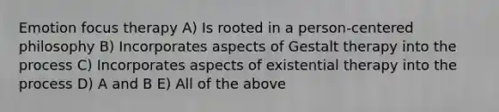 Emotion focus therapy A) Is rooted in a person-centered philosophy B) Incorporates aspects of Gestalt therapy into the process C) Incorporates aspects of existential therapy into the process D) A and B E) All of the above