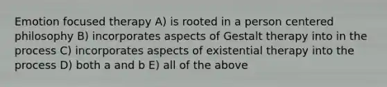 Emotion focused therapy A) is rooted in a person centered philosophy B) incorporates aspects of Gestalt therapy into in the process C) incorporates aspects of existential therapy into the process D) both a and b E) all of the above