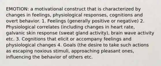 EMOTION: a motivational construct that is characterized by changes in feelings, physiological responses, cognitions and overt behavior. 1. Feelings (generally positive or negative) 2. Physiological correlates (including changes in heart rate, galvanic skin response (sweat gland activity), brain wave activity etc. 3. Cognitions that elicit or accompany feelings and physiological changes 4. Goals (the desire to take such actions as escaping noxious stimuli, approaching pleasant ones, influencing the behavior of others etc.