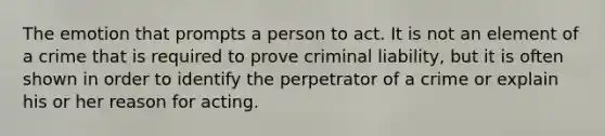 The emotion that prompts a person to act. It is not an element of a crime that is required to prove criminal liability, but it is often shown in order to identify the perpetrator of a crime or explain his or her reason for acting.