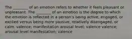 The ________ of an emotion refers to whether it feels pleasant or unpleasant. The ________ of an emotion is the degree to which the emotion is reflected in a person's being active, engaged, or excited versus being more passive, relatively disengaged, or calm. valence; manifestation arousal level; valence valence; arousal level manifestation; valence