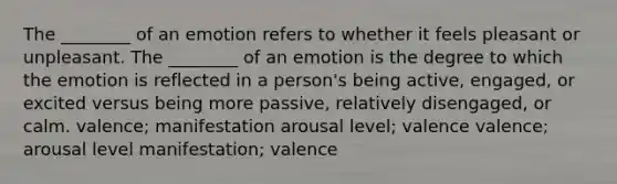 The ________ of an emotion refers to whether it feels pleasant or unpleasant. The ________ of an emotion is the degree to which the emotion is reflected in a person's being active, engaged, or excited versus being more passive, relatively disengaged, or calm. valence; manifestation arousal level; valence valence; arousal level manifestation; valence