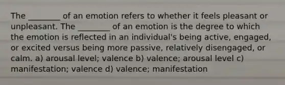 The ________ of an emotion refers to whether it feels pleasant or unpleasant. The ________ of an emotion is the degree to which the emotion is reflected in an individual's being active, engaged, or excited versus being more passive, relatively disengaged, or calm. a) arousal level; valence b) valence; arousal level c) manifestation; valence d) valence; manifestation