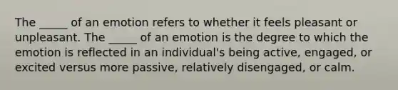 The _____ of an emotion refers to whether it feels pleasant or unpleasant. The _____ of an emotion is the degree to which the emotion is reflected in an individual's being active, engaged, or excited versus more passive, relatively disengaged, or calm.