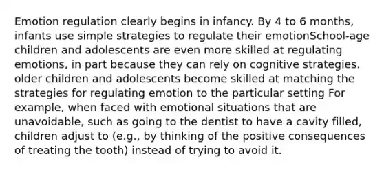 Emotion regulation clearly begins in infancy. By 4 to 6 months, infants use simple strategies to regulate their emotionSchool-age children and adolescents are even more skilled at regulating emotions, in part because they can rely on cognitive strategies. older children and adolescents become skilled at matching the strategies for regulating emotion to the particular setting For example, when faced with emotional situations that are unavoidable, such as going to the dentist to have a cavity filled, children adjust to (e.g., by thinking of the positive consequences of treating the tooth) instead of trying to avoid it.