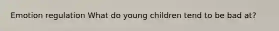 Emotion regulation What do young children tend to be bad at?