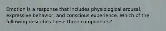 Emotion is a response that includes physiological arousal, expressive behavior, and conscious experience. Which of the following describes these three components?