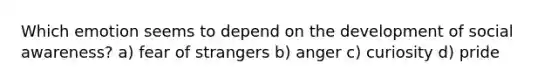Which emotion seems to depend on the development of social awareness? a) fear of strangers b) anger c) curiosity d) pride