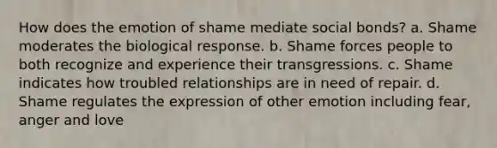 How does the emotion of shame mediate social bonds? a. Shame moderates the biological response. b. Shame forces people to both recognize and experience their transgressions. c. Shame indicates how troubled relationships are in need of repair. d. Shame regulates the expression of other emotion including fear, anger and love