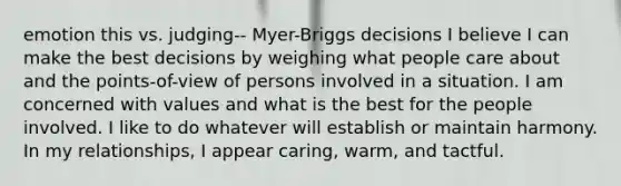 emotion this vs. judging-- Myer-Briggs decisions I believe I can make the best decisions by weighing what people care about and the points-of-view of persons involved in a situation. I am concerned with values and what is the best for the people involved. I like to do whatever will establish or maintain harmony. In my relationships, I appear caring, warm, and tactful.