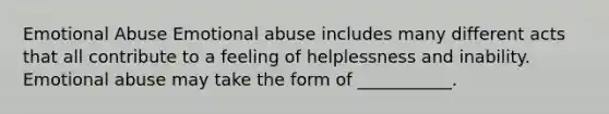 Emotional Abuse Emotional abuse includes many different acts that all contribute to a feeling of helplessness and inability. Emotional abuse may take the form of ___________.