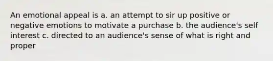 An emotional appeal is a. an attempt to sir up positive or negative emotions to motivate a purchase b. the audience's self interest c. directed to an audience's sense of what is right and proper