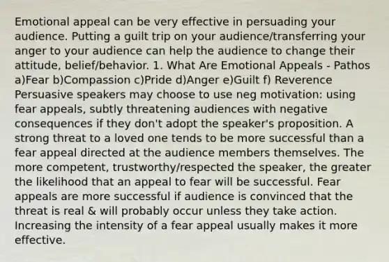 Emotional appeal can be very effective in persuading your audience. Putting a guilt trip on your audience/transferring your anger to your audience can help the audience to change their attitude, belief/behavior. 1. What Are Emotional Appeals - Pathos a)Fear b)Compassion c)Pride d)Anger e)Guilt f) Reverence Persuasive speakers may choose to use neg motivation: using fear appeals, subtly threatening audiences with negative consequences if they don't adopt the speaker's proposition. A strong threat to a loved one tends to be more successful than a fear appeal directed at the audience members themselves. The more competent, trustworthy/respected the speaker, the greater the likelihood that an appeal to fear will be successful. Fear appeals are more successful if audience is convinced that the threat is real & will probably occur unless they take action. Increasing the intensity of a fear appeal usually makes it more effective.