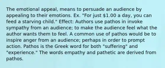 The emotional appeal, means to persuade an audience by appealing to their emotions. Ex. "For just 1.00 a day, you can feed a starving child." Effect: Authors use pathos in invoke sympathy from an audience; to make the audience feel what the author wants them to feel. A common use of pathos would be to inspire anger from an audience; perhaps in order to prompt action. Pathos is the Greek word for both "suffering" and "experience." The words empathy and pathetic are derived from pathos.