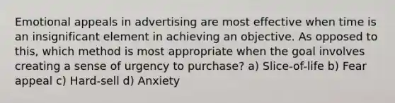 Emotional appeals in advertising are most effective when time is an insignificant element in achieving an objective. As opposed to this, which method is most appropriate when the goal involves creating a sense of urgency to purchase? a) Slice-of-life b) Fear appeal c) Hard-sell d) Anxiety